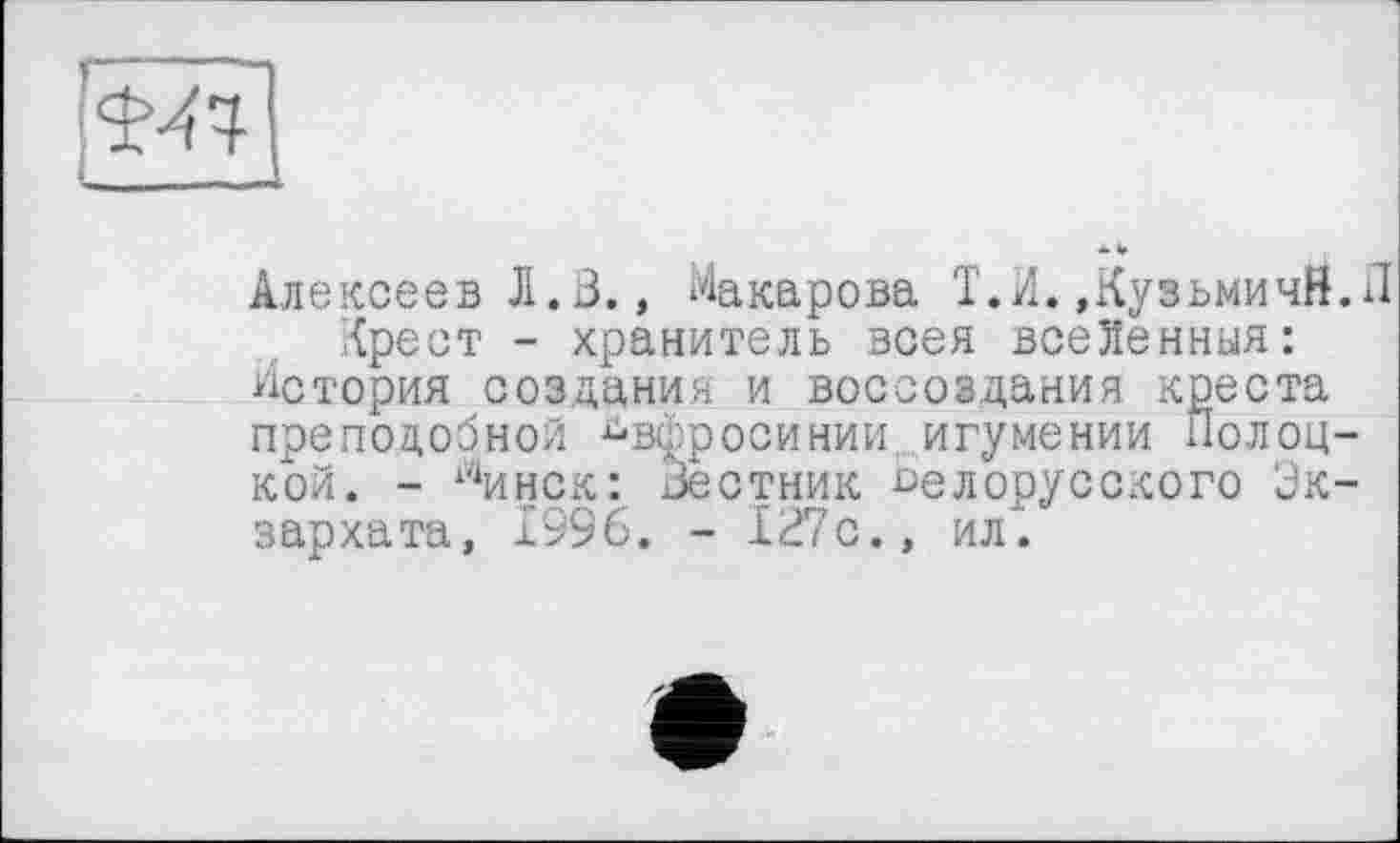 ﻿Алексеев Л.3., Макарова Т.Н. »КуэьмичЙ.П Крест - хранитель всея всеХенныя:
История создания и воссоздания креста преподобной ^вфросинии игумении Полоцкой. - 14инск: Зестник белорусского Экзархата, 1996. - 127с., ил.